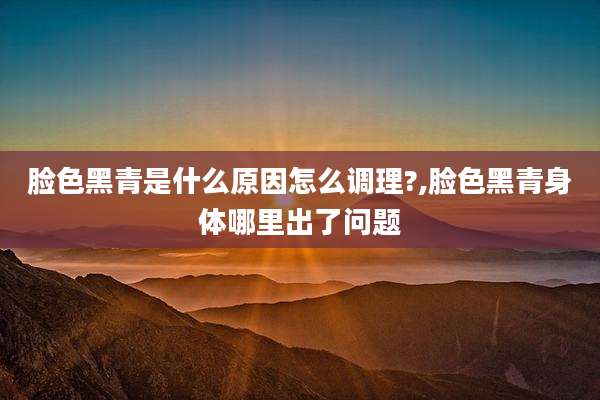 脸色黑青是什么原因怎么调理?,脸色黑青身体哪里出了问题