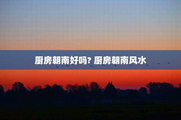 厨房朝南好吗? 厨房朝南风水