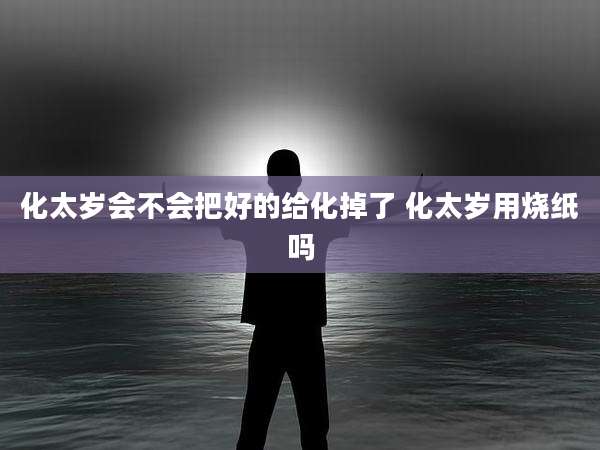 化太岁会不会把好的给化掉了 化太岁用烧纸吗