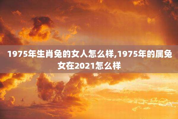 1975年生肖兔的女人怎么样,1975年的属兔女在2021怎么样
