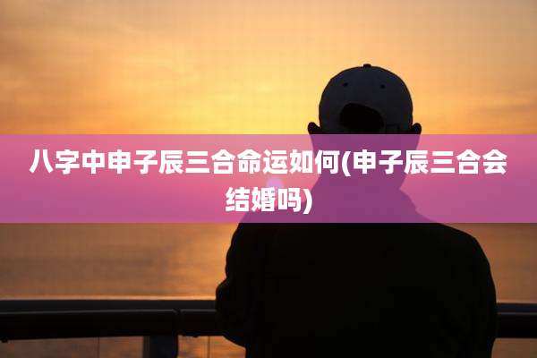 八字中申子辰三合命运如何(申子辰三合会结婚吗)