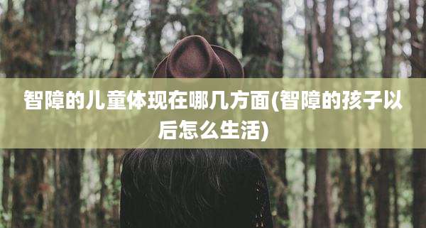 智障的儿童体现在哪几方面(智障的孩子以后怎么生活)