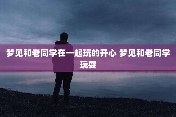 梦见和老同学在一起玩的开心 梦见和老同学玩耍