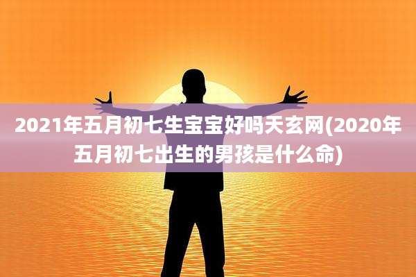 2021年五月初七生宝宝好吗天玄网(2020年五月初七出生的男孩是什么命)