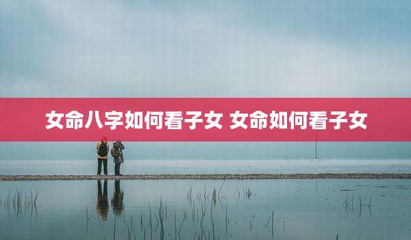 女命八字如何看子女 女命如何看子女