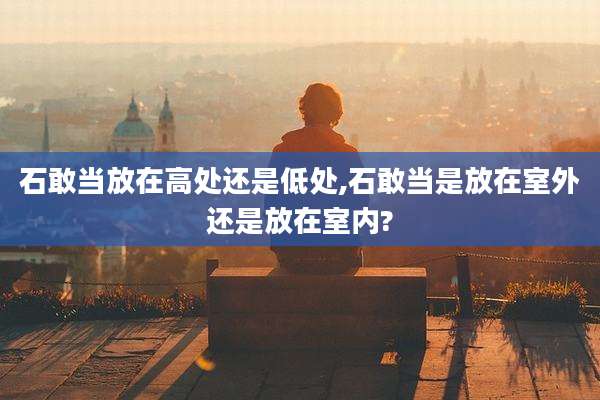石敢当放在高处还是低处,石敢当是放在室外还是放在室内?