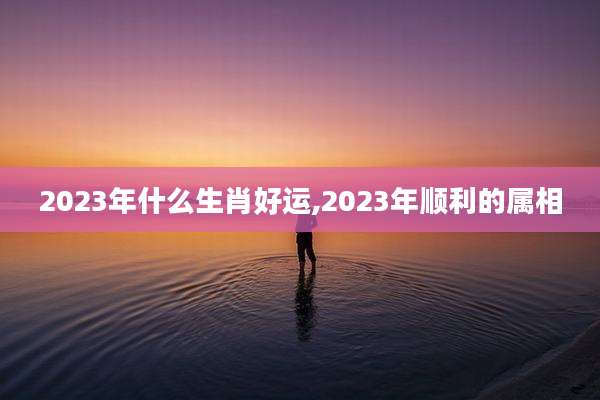 2023年什么生肖好运,2023年顺利的属相