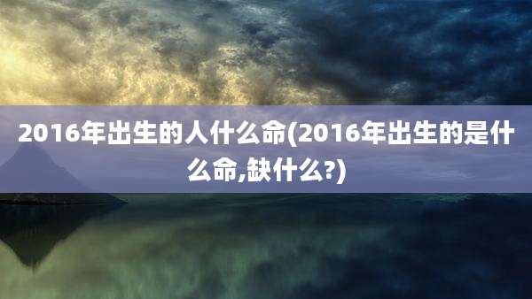 2016年出生的人什么命(2016年出生的是什么命,缺什么?)