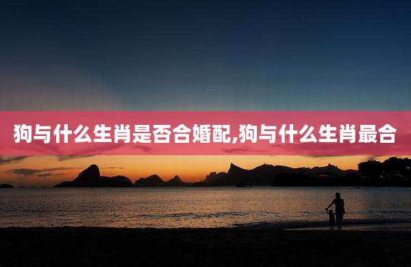 狗与什么生肖是否合婚配,狗与什么生肖最合