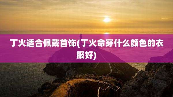 丁火适合佩戴首饰(丁火命穿什么颜色的衣服好)