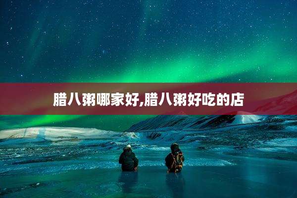 腊八粥哪家好,腊八粥好吃的店