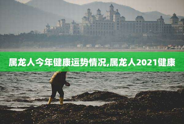 属龙人今年健康运势情况,属龙人2021健康