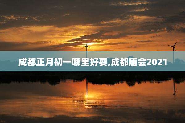 成都正月初一哪里好耍,成都庙会2021
