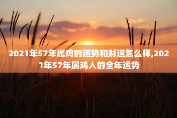 2021年57年属鸡的运势和财运怎么样,2021年57年属鸡人的全年运势