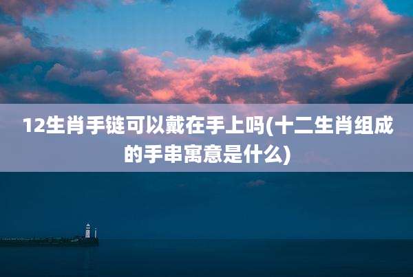 12生肖手链可以戴在手上吗(十二生肖组成的手串寓意是什么)