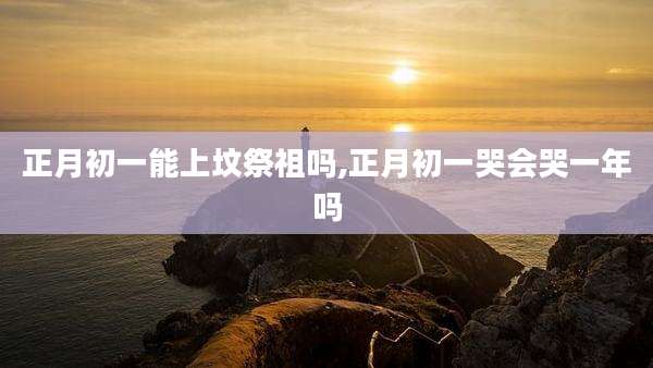 正月初一能上坟祭祖吗,正月初一哭会哭一年吗