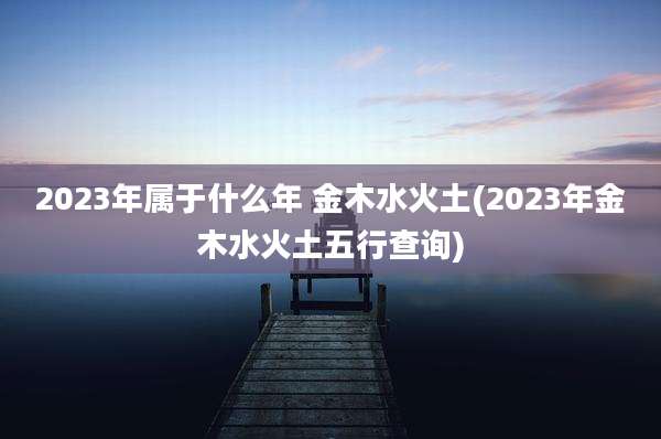2023年属于什么年 金木水火土(2023年金木水火土五行查询)