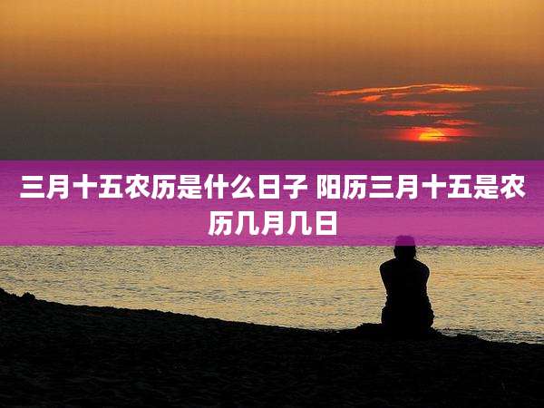 三月十五农历是什么日子 阳历三月十五是农历几月几日