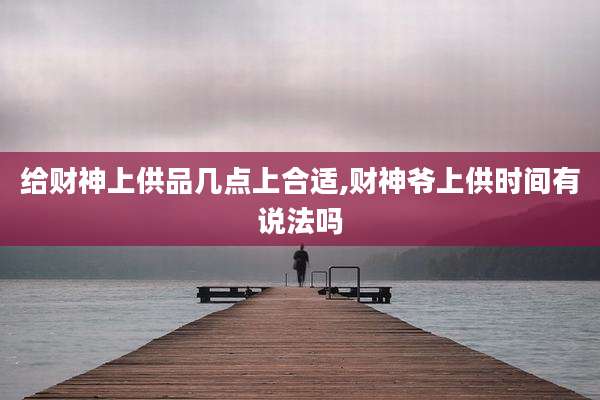 给财神上供品几点上合适,财神爷上供时间有说法吗