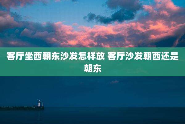 客厅坐西朝东沙发怎样放 客厅沙发朝西还是朝东
