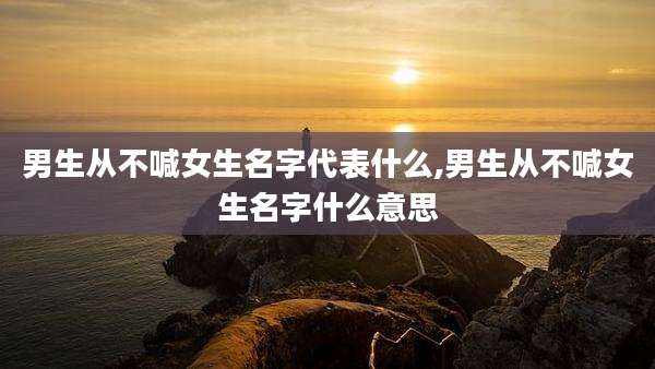 男生从不喊女生名字代表什么,男生从不喊女生名字什么意思