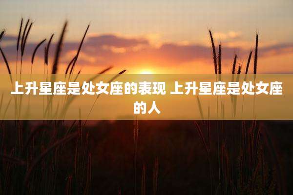上升星座是处女座的表现 上升星座是处女座的人
