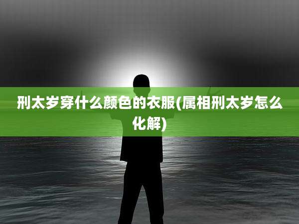 刑太岁穿什么颜色的衣服(属相刑太岁怎么化解)