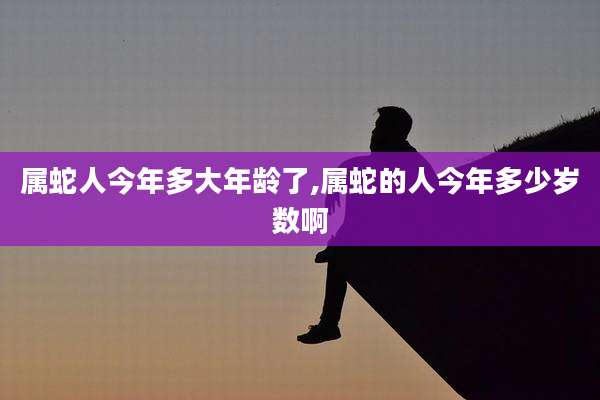 属蛇人今年多大年龄了,属蛇的人今年多少岁数啊