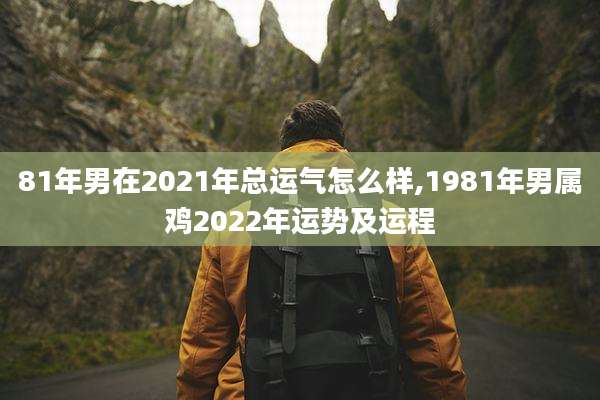 81年男在2021年总运气怎么样,1981年男属鸡2022年运势及运程