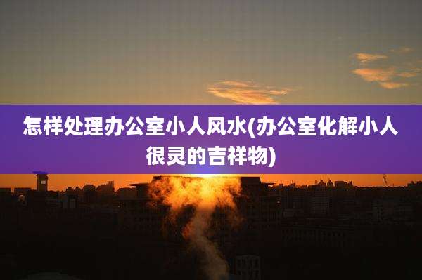 怎样处理办公室小人风水(办公室化解小人很灵的吉祥物)