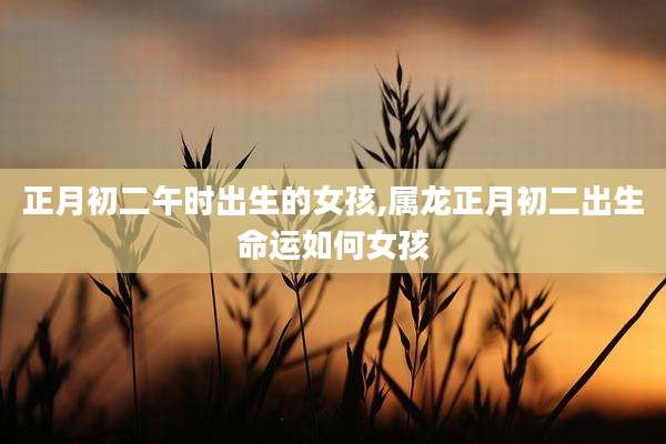 正月初二午时出生的女孩,属龙正月初二出生命运如何女孩