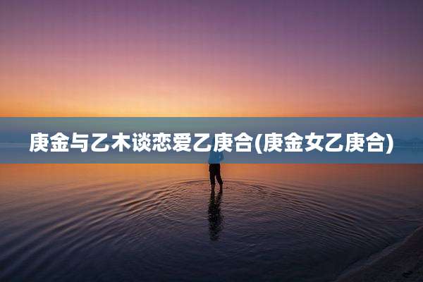 庚金与乙木谈恋爱乙庚合(庚金女乙庚合)