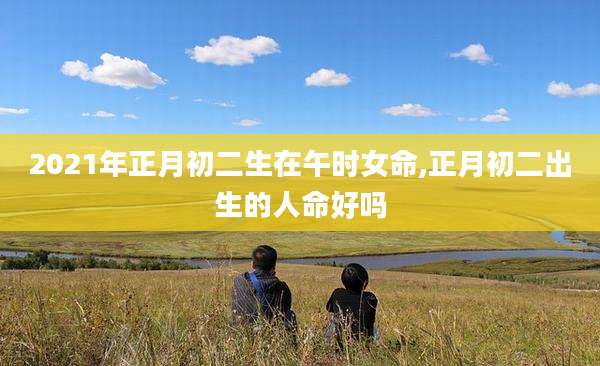 2021年正月初二生在午时女命,正月初二出生的人命好吗