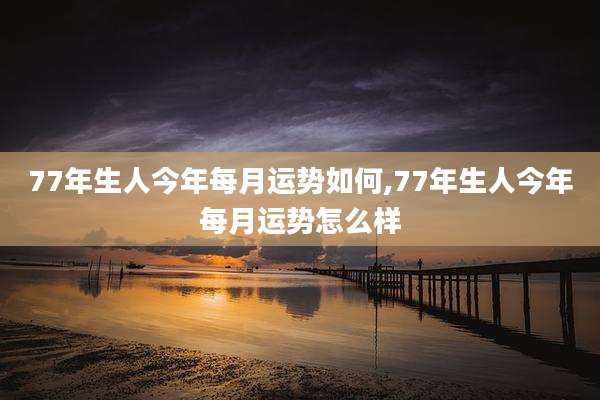 77年生人今年每月运势如何,77年生人今年每月运势怎么样