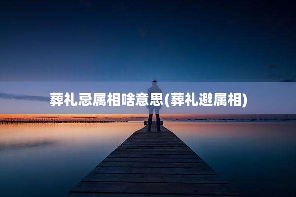 葬礼忌属相啥意思(葬礼避属相)