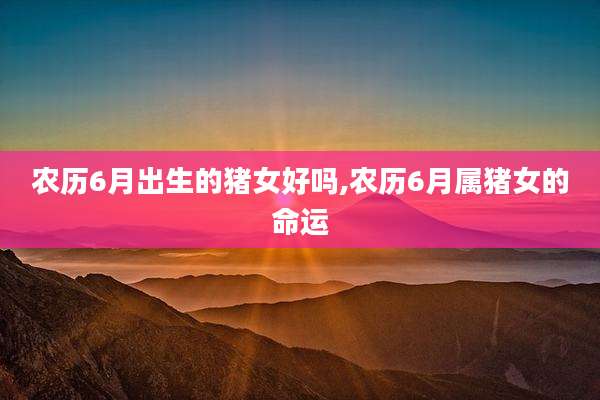 农历6月出生的猪女好吗,农历6月属猪女的命运