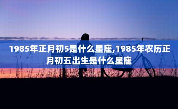 1985年正月初5是什么星座,1985年农历正月初五出生是什么星座