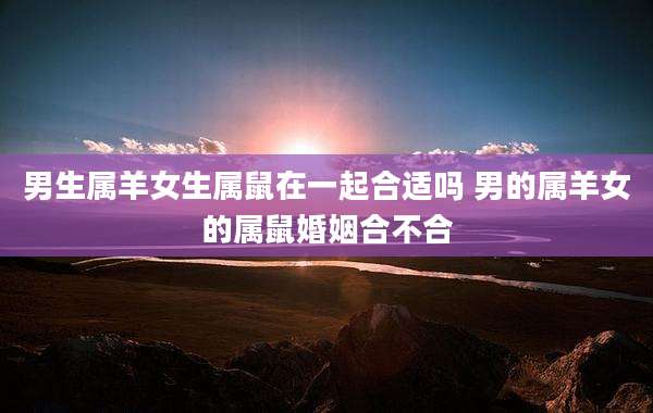 男生属羊女生属鼠在一起合适吗 男的属羊女的属鼠婚姻合不合