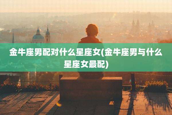 金牛座男配对什么星座女(金牛座男与什么星座女最配)