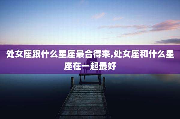处女座跟什么星座最合得来,处女座和什么星座在一起最好