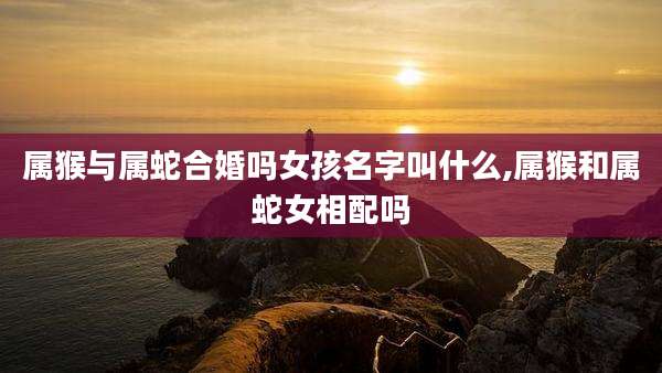 属猴与属蛇合婚吗女孩名字叫什么,属猴和属蛇女相配吗