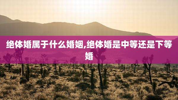 绝体婚属于什么婚姻,绝体婚是中等还是下等婚