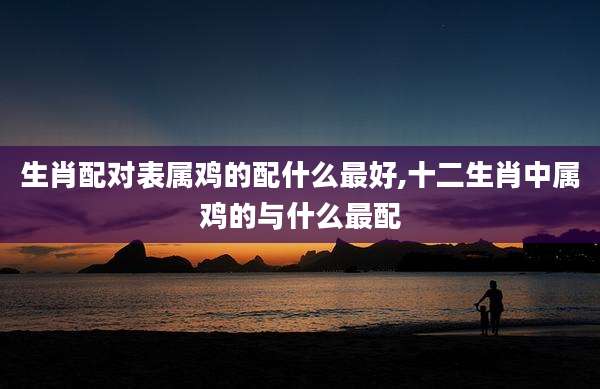 生肖配对表属鸡的配什么最好,十二生肖中属鸡的与什么最配