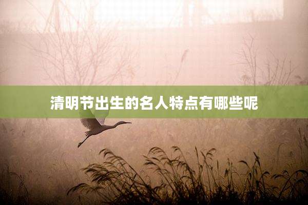 清明节出生的名人特点有哪些呢