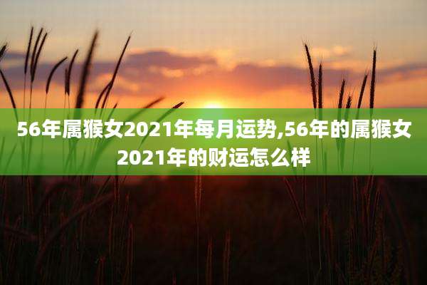 56年属猴女2021年每月运势,56年的属猴女2021年的财运怎么样