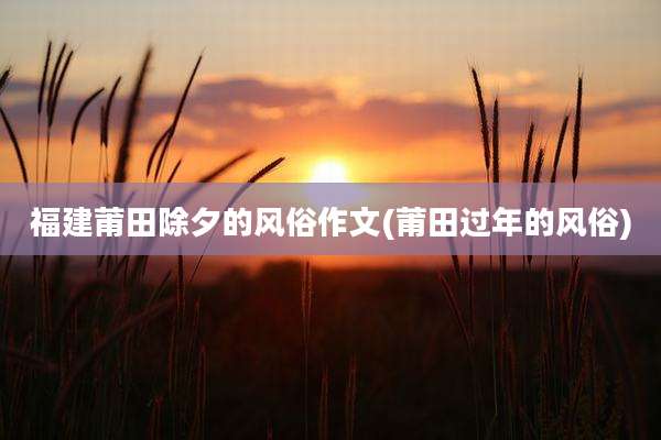 福建莆田除夕的风俗作文(莆田过年的风俗)