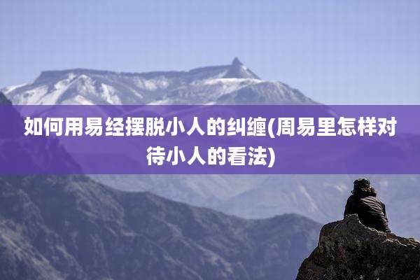 如何用易经摆脱小人的纠缠(周易里怎样对待小人的看法)