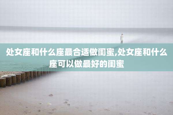 处女座和什么座最合适做闺蜜,处女座和什么座可以做最好的闺蜜