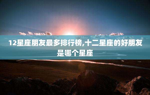 12星座朋友最多排行榜,十二星座的好朋友是哪个星座