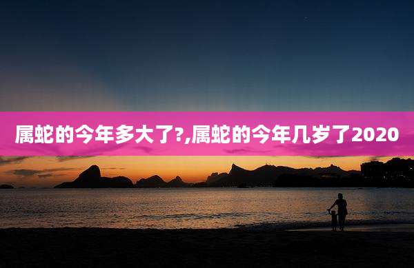 属蛇的今年多大了?,属蛇的今年几岁了2020